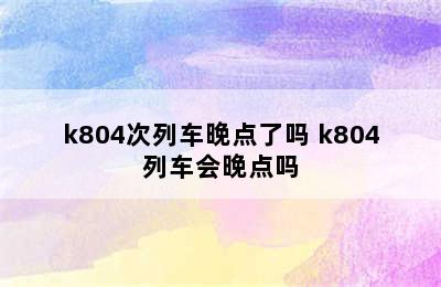 k804次列车晚点了吗 k804列车会晚点吗